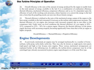 Gas Turbine Principles of Operation

                     22.     Overall efficiency is the ratio of the amount of energy produced by the engine in usable form
                     to the total amount of energy available in the fuel. It is a combination of combustion efficiency,
                     thermal efficiency, mechanical efficiency, compressor efficiency and so on. It is dependent upon the
                     efficiency of each of the working cycle processes, whose function is to convert the energy in the fuel
                     into a form that the propelling nozzle can turn into thrust (kinetic energy).

                     23.    Thermal efficiency is defined as the ratio of the mechanical energy output of the engine to the
                     heat energy available in the fuel consumed. It increases as the turbine inlet temperature increases. The
                     thermal efficiency of a jet engine also increases with increased airspeed, due to ram effect at the
                     compressor inlet. Under static sea level conditions the thermal efficiency of a jet engine is 20% -
                     25%, compared to 25% - 30% for a piston engine. However, the thermal efficiency of the piston
                     engine decreases with increasing airspeed, becoming significantly lower than that of the jet engine at
                     higher airspeeds.

                                              Overall Efficiency = Thermal Efficiency × Propulsive Efficiency

                     Engine Developments
                     24.     As previously mentioned, jet engines may be arranged mechanically in a number of forms -
                     turbojet, turbo-prop, turbo-shaft, turbo-fan. They may also be known as single-spool, twin-spool,
                     triple-spool and high or low by-pass ratio engines. These various mechanical arrangements are
                     explained further in the following text. In addition, the turbine-driven compressor may be of the
                     centrifugal type (already encountered in piston engine superchargers) or of the axial flow type.




Chapter 19 Page 13   © G LONGHURST 1999 All Rights Reserved Worldwide
 