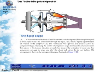 Gas Turbine Principles of Operation

 FIGURE 19-12
 Early Turbo Prop
 Engine




                      Twin-Spool Engine
                      28.     In order to increase the thrust of a turbo-jet or the shaft horsepower of a turbo-prop engine it
                      is necessary to increase the air mass flow through the engine. This, in turn, depends upon the speed
                      of rotation of the compressor and the compression ratio (pressure rise achieved across the
                      compressor stages). Increasing the number of compression stages increases the compression ratio.
                      For reasons to be discussed later, this is usually best achieved by having two or more axial flow
                      compressors arranged in series (one after the other), each driven by its own turbine. This
                      arrangement is shown in the turbo-propeller engine illustrated at Figure 19-13.




Chapter 19 Page 16    © G LONGHURST 1999 All Rights Reserved Worldwide
 