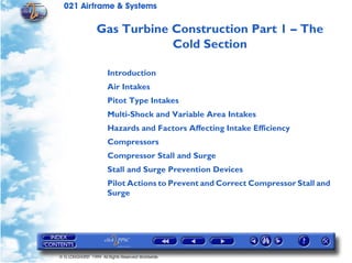 021 Airframe & Systems

                  Gas Turbine Construction Part 1 – The
                              Cold Section

                       Introduction
                       Air Intakes
                       Pitot Type Intakes
                       Multi-Shock and Variable Area Intakes
                       Hazards and Factors Affecting Intake Efficiency
                       Compressors
                       Compressor Stall and Surge
                       Stall and Surge Prevention Devices
                       Pilot Actions to Prevent and Correct Compressor Stall and
                       Surge




© G LONGHURST 1999 All Rights Reserved Worldwide
 