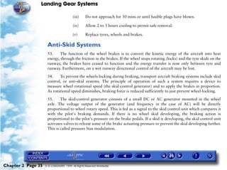 Landing Gear Systems

                                        (iii)     Do not approach for 30 mins or until fusible plugs have blown.

                                        (iv)      Allow 2 to 3 hours cooling to permit safe removal.

                                        (v)       Replace tyres, wheels and brakes.

                     Anti-Skid Systems
                     53.    The function of the wheel brakes is to convert the kinetic energy of the aircraft into heat
                     energy, through the friction in the brakes. If the wheel stops rotating (locks) and the tyre skids on the
                     runway, the brakes have ceased to function and the energy transfer is now only between tyre and
                     runway. Furthermore, on a wet runway directional control of the aircraft may be lost.

                     54.    To prevent the wheels locking during braking, transport aircraft braking systems include skid
                     control, or anti-skid systems. The principle of operation of such a system requires a device to
                     measure wheel rotational speed (the skid-control generator) and to apply the brakes in proportion.
                     As rotational speed diminishes, braking force is reduced sufficiently to just prevent wheel-locking.

                     55.     The skid-control generator consists of a small DC or AC generator mounted in the wheel
                     axle. The voltage output of the generator (and frequency in the case of AC) will be directly
                     proportional to wheel rotary speed. This is fed as a signal to the skid control unit which compares it
                     with the pilot's braking demands. If there is no wheel skid developing, the braking action is
                     proportional to the pilot's pressure on the brake pedals. If a skid is developing, the skid control unit
                     activates valves to release some of the brake actuating pressure to prevent the skid developing further.
                     This is called pressure bias modulation.




Chapter 2 Page 35   © G LONGHURST 1999 All Rights Reserved Worldwide
 