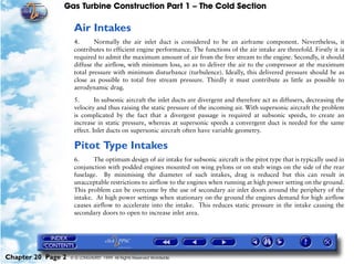 Gas Turbine Construction Part 1 – The Cold Section

                     Air Intakes
                     4.      Normally the air inlet duct is considered to be an airframe component. Nevertheless, it
                     contributes to efficient engine performance. The functions of the air intake are threefold. Firstly it is
                     required to admit the maximum amount of air from the free stream to the engine. Secondly, it should
                     diffuse the airflow, with minimum loss, so as to deliver the air to the compressor at the maximum
                     total pressure with minimum disturbance (turbulence). Ideally, this delivered pressure should be as
                     close as possible to total free stream pressure. Thirdly it must contribute as little as possible to
                     aerodynamic drag.

                     5.       In subsonic aircraft the inlet ducts are divergent and therefore act as diffusers, decreasing the
                     velocity and thus raising the static pressure of the incoming air. With supersonic aircraft the problem
                     is complicated by the fact that a divergent passage is required at subsonic speeds, to create an
                     increase in static pressure, whereas at supersonic speeds a convergent duct is needed for the same
                     effect. Inlet ducts on supersonic aircraft often have variable geometry.

                     Pitot Type Intakes
                     6.     The optimum design of air intake for subsonic aircraft is the pitot type that is typically used in
                     conjunction with podded engines mounted on wing pylons or on stub wings on the side of the rear
                     fuselage. By minimising the diameter of such intakes, drag is reduced but this can result in
                     unacceptable restrictions to airflow to the engines when running at high power setting on the ground.
                     This problem can be overcome by the use of secondary air inlet doors around the periphery of the
                     intake. At high power settings when stationary on the ground the engines demand for high airflow
                     causes airflow to accelerate into the intake. This reduces static pressure in the intake causing the
                     secondary doors to open to increase inlet area.




Chapter 20 Page 2   © G LONGHURST 1999 All Rights Reserved Worldwide
 