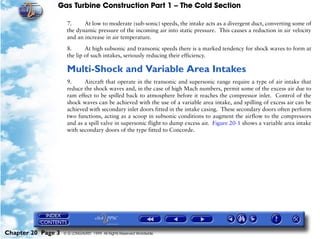 Gas Turbine Construction Part 1 – The Cold Section

                     7.     At low to moderate (sub-sonic) speeds, the intake acts as a divergent duct, converting some of
                     the dynamic pressure of the incoming air into static pressure. This causes a reduction in air velocity
                     and an increase in air temperature.

                     8.      At high subsonic and transonic speeds there is a marked tendency for shock waves to form at
                     the lip of such intakes, seriously reducing their efficiency.

                     Multi-Shock and Variable Area Intakes
                     9.     Aircraft that operate in the transonic and supersonic range require a type of air intake that
                     reduce the shock waves and, in the case of high Mach numbers, permit some of the excess air due to
                     ram effect to be spilled back to atmosphere before it reaches the compressor inlet. Control of the
                     shock waves can be achieved with the use of a variable area intake, and spilling of excess air can be
                     achieved with secondary inlet doors fitted in the intake casing. These secondary doors often perform
                     two functions, acting as a scoop in subsonic conditions to augment the airflow to the compressors
                     and as a spill valve in supersonic flight to dump excess air. Figure 20-1 shows a variable area intake
                     with secondary doors of the type fitted to Concorde.




Chapter 20 Page 3   © G LONGHURST 1999 All Rights Reserved Worldwide
 