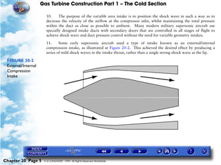 Gas Turbine Construction Part 1 – The Cold Section

                       10.     The purpose of the variable area intake is to position the shock wave in such a way as to
                       decrease the velocity of the airflow at the compressor inlet, whilst maintaining the total pressure
                       within the duct as close as possible to ambient. Many modern military supersonic aircraft use
                       specially designed intake ducts with secondary doors that are controlled in all stages of flight to
                       achieve shock wave and duct pressure control without the need for variable geometry intakes.

                       11.     Some early supersonic aircraft used a type of intake known as an external/internal
                       compression intake, as illustrated at Figure 20-2. This achieved the desired effect by producing a
                       series of mild shock waves in the intake throat, rather than a single strong shock wave at the lip.

 FIGURE 20-2
 External/Internal
 Compression
 Intake




Chapter 20 Page 5     © G LONGHURST 1999 All Rights Reserved Worldwide
 