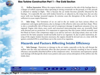 Gas Turbine Construction Part 1 – The Cold Section

                     12.     Airflow Separation. Where the engine intakes are mounted on the side of the fuselage there is
                     a danger of airflow separation when operating in strong crosswinds on the ground, or if the aircraft
                     is allowed to sideslip in flight. This is because the air intake becomes partially obscured by the
                     fuselage. It is especially the case with intakes buried in, or adjacent to, the wing root, but can also
                     occur with rear fuselage mounted engines. In extreme cases the disruption of the airflow can be
                     sufficient to cause engine flameout.

                     13.     Inlet Icing. The formation of ice on and in the air intake can have serious effects on
                     compressor and engine performance, due to changes in the effective inlet area and duct shape. There
                     is also a considerable risk of flame-out and of compressor damage if significant amounts of ice are
                     ingested. Engine inlet ducts, nose cowls and structural interconnecting vanes are invariably fitted
                     with thermal anti-ice protection. It is important to appreciate that this system (which normally uses
                     hot bleed air from a late compressor stage) is an anti-ice and not a de-icing system, since use of the
                     system for the latter purpose would inevitably lead to ice ingestion. If, due to pilot inattention, de-
                     icing of the engine intakes becomes necessary, the engines should be de-iced one at a time with the
                     igniters switched ON to avoid flame-out in the event of ice ingestion.

                     Hazards and Factors Affecting Intake Efficiency
                     14.     Inlet Damage. Distortion or damage to the air intake, especially at the lip, will disrupt the
                     airflow into the inlet and adversely effect the duct pressure and velocity, resulting in loss of intake
                     efficiency and possibly disturbed airflow at the compressor entry. At transonic and supersonic speeds
                     such damage will disrupt the shock wave pattern and cause serious disruption of the airflow into the
                     intake duct.




Chapter 20 Page 6   © G LONGHURST 1999 All Rights Reserved Worldwide
 