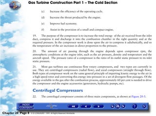 Gas Turbine Construction Part 1 – The Cold Section

                               (c)      Increase the efficiency of the operating cycle.

                               (d)      Increase the thrust produced by the engine.

                               (e)      Improve fuel economy.

                               (f)      Assist in the provision of a small and compact engine.

                     19.    The purpose of the compressor is to increase the total energy of the air received from the inlet
                     duct, compress it and discharge it into the combustion chamber in the right quantity and at the
                     required pressure. In the compressor work is done upon the air to compress it adiabatically, and so
                     the temperature of the air increases in direct proportion to the pressure.

                     20.     The amount of air passing through the engine depends upon compressor rpm, the
                     atmospheric conditions at the engine inlet, such as the air pressure, density and temperature and the
                     aircraft speed. The pressure ratio of a compressor is the ratio of its outlet static pressure to its inlet
                     static pressure.

                     21.     Most gas turbines use continuous flow rotary compressors, and two types are currently in
                     use. They are centrifugal compressors (radial flow), and axial compressors (straight through flow).
                     Both types of compressor work on the same general principle of imparting kinetic energy to the air in
                     a high speed rotor and converting this energy into pressure in a set of divergent flow passages. Of the
                     energy available in the gas after the combustion process, approximately 60 per cent is needed to drive
                     the compressor and the engine accessories (generators, hydraulic pumps, etc).

                     Centrifugal Compressors
                     22.       The centrifugal compressor consists of three main components, as shown at Figure 20-3.




Chapter 20 Page 8   © G LONGHURST 1999 All Rights Reserved Worldwide
 
