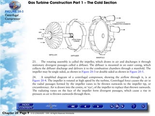 Gas Turbine Construction Part 1 – The Cold Section

 FIGURE 20-3
 Centrifugal
 Compressor




                     23.     The rotating assembly is called the impeller, which draws in air and discharges it through
                     stationary divergent passages called a diffuser. The diffuser is mounted in an outer casing, which
                     collects the diffuser discharge and delivers it to the combustion chambers through a manifold. The
                     impeller may be single sided, as shown in Figure 20-3 or double sided as shown in Figure 20-5.

                     24.    A simplified diagram of a centrifugal compressor, showing the airflow through it, is at
                     Figure 20-4. The impeller is rotated at high speed by the turbine. Centrifugal force causes the air in
                     the radial passages formed by the impeller vanes to be thrown outwards to the impeller tip, or
                     circumference. Air is drawn into the centre, or ‘eye’, of the impeller to replace that thrown outwards.
                     The radiating vanes on the face of the impeller form divergent passages, which cause a rise in
                     pressure as air is thrown outwards through them.




Chapter 20 Page 9   © G LONGHURST 1999 All Rights Reserved Worldwide
 