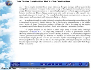 Gas Turbine Construction Part 1 – The Cold Section

                     25.     On leaving the impeller the air enters stationary divergent passages (diffuser ducts) in the
                     casing of the compressor. These convert the kinetic energy of the air, due to its velocity, into pressure
                     energy. The total pressure rise achieved by a centrifugal compressor is shared approximately equally
                     between impeller and diffuser. Typical compression ratio (outlet pressure to inlet pressure) for a
                     centrifugal compressor is about 4:1. The overall effect of the compression process is an increase in
                     static pressure and temperature with little or no change in velocity.

                     26.    As air flows through the radial passages between impeller and casing its velocity increases due
                     to centrifugal action and its pressure increases due to the divergent passages formed by the impeller
                     vanes. As the air flows through the stationary diffusers its velocity decreases and its pressure
                     increases due to diffusion. From the diffusers the air is ducted to the combustion chambers.

                     27.     The engine designer has the choice of either single entry or double entry centrifugal
                     compressors (see Figure 20-5). The single entry compressor is claimed to give the best all-round
                     efficiency with less risk of surging (to be discussed shortly) at altitude. The double entry compressor
                     achieves greater mass air flow for less diameter, and therefore less frontal area. This is an advantage
                     to the airframe designer, but the air to the rear side of the impeller tends to be preheated as it passes
                     the discharge from the front side and this is a disadvantage as far as the engine designer is concerned.
                     In some engines two single sided compressors in series (one after the other) are used, the Rolls Royce
                     Dart is an example.




Chapter 20 Page 11   © G LONGHURST 1999 All Rights Reserved Worldwide
 