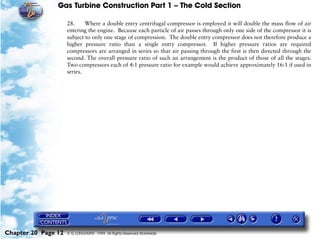 Gas Turbine Construction Part 1 – The Cold Section

                     28.     Where a double entry centrifugal compressor is employed it will double the mass flow of air
                     entering the engine. Because each particle of air passes through only one side of the compressor it is
                     subject to only one stage of compression. The double entry compressor does not therefore produce a
                     higher pressure ratio than a single entry compressor. If higher pressure ratios are required
                     compressors are arranged in series so that air passing through the first is then directed through the
                     second. The overall pressure ratio of such an arrangement is the product of those of all the stages.
                     Two compressors each of 4:1 pressure ratio for example would achieve approximately 16:1 if used in
                     series.




Chapter 20 Page 12   © G LONGHURST 1999 All Rights Reserved Worldwide
 