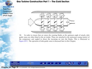 Gas Turbine Construction Part 1 – The Cold Section

 FIGURE 20-8
 Axial Flow
 Compressor
 Induced Flow
 (Multi Stage)




                     34.    In order to ensure that air enters the rotating blades at the optimum angle of attack, inlet
                     guide vanes are often fitted in the air intake. These are attached to the stationary casing (stator) of
                     the compressor and angled to direct the incoming air into the blades. This is illustrated at
                     Figure 20-9. The operation of inlet guide vanes is discussed later in this Chapter.




Chapter 20 Page 18   © G LONGHURST 1999 All Rights Reserved Worldwide
 