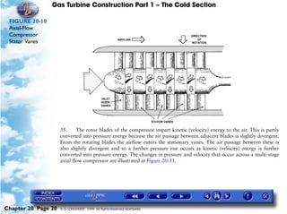 Gas Turbine Construction Part 1 – The Cold Section

 FIGURE 20-10
 Axial-Flow
 Compressor
 Stator Vanes




                     35.     The rotor blades of the compressor impart kinetic (velocity) energy to the air. This is partly
                     converted into pressure energy because the air passage between adjacent blades is slightly divergent.
                     From the rotating blades the airflow enters the stationary vanes. The air passage between these is
                     also slightly divergent and so a further pressure rise occurs as kinetic (velocity) energy is further
                     converted into pressure energy. The changes in pressure and velocity that occur across a multi-stage
                     axial flow compressor are illustrated at Figure 20-11.




Chapter 20 Page 20   © G LONGHURST 1999 All Rights Reserved Worldwide
 