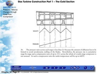 Gas Turbine Construction Part 1 – The Cold Section

 FIGURE 20-11
 Pressure / Velocity
                         #




 Changes through
 Axial-Flow
 Compressor




                         36.    The pressure ratio across each stage is less than 2:1 because the amount of diffusion has to be
                         limited to avoid aerodynamic stalling of the blades. Nevertheless, the pressure rise is cumulative
                         stage-by-stage and a compression ratio of up to 35:1 across the whole of a multi-stage compressor is
                         not unusual. At such a compression ratio the outlet temperature will be up to 600°C




Chapter 20 Page 21       © G LONGHURST 1999 All Rights Reserved Worldwide
 