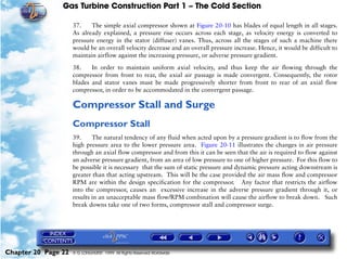 Gas Turbine Construction Part 1 – The Cold Section

                     37.    The simple axial compressor shown at Figure 20-10 has blades of equal length in all stages.
                     As already explained, a pressure rise occurs across each stage, as velocity energy is converted to
                     pressure energy in the stator (diffuser) vanes. Thus, across all the stages of such a machine there
                     would be an overall velocity decrease and an overall pressure increase. Hence, it would be difficult to
                     maintain airflow against the increasing pressure, or adverse pressure gradient.

                     38.    In order to maintain uniform axial velocity, and thus keep the air flowing through the
                     compressor from front to rear, the axial air passage is made convergent. Consequently, the rotor
                     blades and stator vanes must be made progressively shorter from front to rear of an axial flow
                     compressor, in order to be accommodated in the convergent passage.

                     Compressor Stall and Surge
                     Compressor Stall
                     39.     The natural tendency of any fluid when acted upon by a pressure gradient is to flow from the
                     high pressure area to the lower pressure area. Figure 20-11 illustrates the changes in air pressure
                     through an axial flow compressor and from this it can be seen that the air is required to flow against
                     an adverse pressure gradient, from an area of low pressure to one of higher pressure. For this flow to
                     be possible it is necessary that the sum of static pressure and dynamic pressure acting downstream is
                     greater than that acting upstream. This will be the case provided the air mass flow and compressor
                     RPM are within the design specification for the compressor. Any factor that restricts the airflow
                     into the compressor, causes an excessive increase in the adverse pressure gradient through it, or
                     results in an unacceptable mass flow/RPM combination will cause the airflow to break down. Such
                     break downs take one of two forms, compressor stall and compressor surge.




Chapter 20 Page 22   © G LONGHURST 1999 All Rights Reserved Worldwide
 