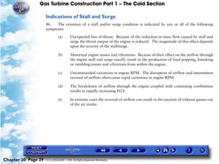 Gas Turbine Construction Part 1 – The Cold Section

                     Indications of Stall and Surge
                     46.   The existence of a stall and/or surge condition is indicated by any or all of the following
                     symptoms:

                              (a)       Unexpected loss of thrust. Because of the reduction in mass flow caused by stall and
                                        surge the thrust output of the engine is reduced. The magnitude of this effect depends
                                        upon the severity of the stall/surge.

                              (b)       Abnormal engine noises and vibrations. Because of their effect on the airflow through
                                        the engine stall and surge usually result in the production of loud popping, knocking
                                        or rumbling noises and vibrations from within the engine.

                              (c)       Uncommanded variations in engine RPM. The disruption of airflow and intermittent
                                        reversal of airflow often cause rapid variations in engine RPM.

                              (d)       The breakdown of airflow through the engine coupled with continuing combustion
                                        results in rapidly increasing EGT.

                              (e)       In extreme cases the reversal of airflow can result in the ejection of exhaust gasses out
                                        of the air intake.




Chapter 20 Page 29   © G LONGHURST 1999 All Rights Reserved Worldwide
 