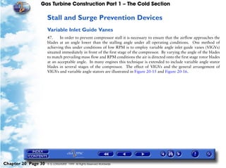 Gas Turbine Construction Part 1 – The Cold Section

                     Stall and Surge Prevention Devices
                     Variable Inlet Guide Vanes
                     47.     In order to prevent compressor stall it is necessary to ensure that the airflow approaches the
                     blades at an angle lower than the stalling angle under all operating conditions. One method of
                     achieving this under conditions of low RPM is to employ variable angle inlet guide vanes (VIGVs)
                     situated immediately in front of the first stage of the compressor. By varying the angle of the blades
                     to match prevailing mass flow and RPM conditions the air is directed onto the first stage rotor blades
                     at an acceptable angle. In many engines this technique is extended to include variable angle stator
                     blades in several stages of the compressor. The effect of VIGVs and the general arrangement of
                     VIGVs and variable angle stators are illustrated in Figure 20-15 and Figure 20-16.




Chapter 20 Page 30   © G LONGHURST 1999 All Rights Reserved Worldwide
 