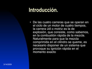 Introducción. De las cuatro carreras que se operan en el ciclo de un motor de cuatro tiempos, la carrera útil o motriz es la de explosión, que consiste, como sabemos, en la combustión rápida de la mezcla. Naturalmente para que la mezcla comprimida en el cilindro se queme, es necesario disponer de un sistema que provoque su ignición rápida en el momento exacto  3/14/2009 