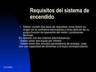 Requisitos del sistema de encendido Deben cumplir dos tipos de requisitos; unos tienen su origen en la normativa aeronáutica y otros derivan de su propia función de operación del motor, condiciones técnicas En relación con los criterios administrativos: - Deben tener dos bujías por cilindro - Deben tener dos circuitos generadores de energía, cada uno con capacidad de alimentar a la bujía correspondiente. 3/14/2009 