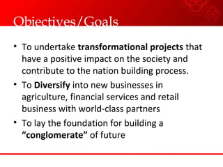 Objectives/Goals
• To undertake transformational projects that
have a positive impact on the society and
contribute to the nation building process.
• To Diversify into new businesses in
agriculture, financial services and retail
business with world-class partners
• To lay the foundation for building a
“conglomerate” of future
 