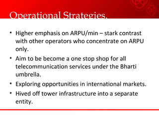 Operational Strategies.
• Higher emphasis on ARPU/min – stark contrast
with other operators who concentrate on ARPU
only.
• Aim to be become a one stop shop for all
telecommunication services under the Bharti
umbrella.
• Exploring opportunities in international markets.
• Hived off tower infrastructure into a separate
entity.
 