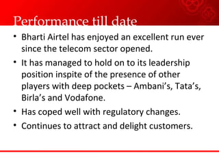 Performance till date
• Bharti Airtel has enjoyed an excellent run ever
since the telecom sector opened.
• It has managed to hold on to its leadership
position inspite of the presence of other
players with deep pockets – Ambani’s, Tata’s,
Birla’s and Vodafone.
• Has coped well with regulatory changes.
• Continues to attract and delight customers.
 