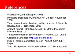 References
• Bharti Airtel, Annual Report -2008
• Investors presentation, Bharti Airtel Limited, November
2008
• Telecommunication Services, Indian Industry: A Monthly
Review, CMIE – November 2008
• Analyst Report – Bharti Airtel, Asit C. Mehta Invesment
Intermediates Ltd.
• Telecommunication Sector Report – March 2008, CRISIL
• Capitaline Database http://capitaline.com
• Indian Telecommunication Sector - August 2007, IBEF
Report
• “Next Big Spenders – Indian Middle Class”, Businessweek
49
 