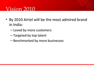 Vision 2010
• By 2010 Airtel will be the most admired brand
in India:
– Loved by more customers
– Targeted by top talent
– Benchmarked by more businesses
 
