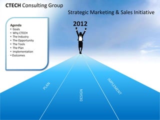 2012
CTECH Consulting Group
Strategic Marketing & Sales Initiative
DESIGN
Agenda
• Goals
• Why CTECH
• The Industry
• The Opportunity
• The Tools
• The Plan
• Implementation
• Outcomes
 