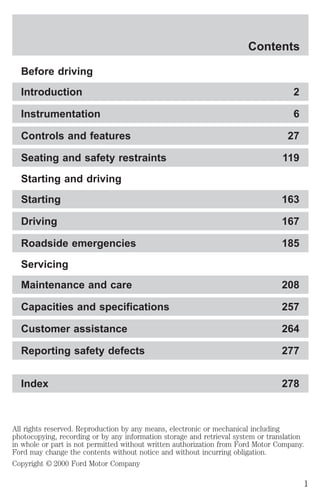 Contents

  Before driving
  Introduction                                                                       2

  Instrumentation                                                                    6

  Controls and features                                                             27

  Seating and safety restraints                                                   119
  Starting and driving
  Starting                                                                        163

  Driving                                                                         167

  Roadside emergencies                                                            185
  Servicing
  Maintenance and care                                                            208

  Capacities and specifications                                                   257

  Customer assistance                                                             264

  Reporting safety defects                                                        277


  Index                                                                           278



All rights reserved. Reproduction by any means, electronic or mechanical including
photocopying, recording or by any information storage and retrieval system or translation
in whole or part is not permitted without written authorization from Ford Motor Company.
Ford may change the contents without notice and without incurring obligation.
Copyright © 2000 Ford Motor Company

                                                                                         1
 