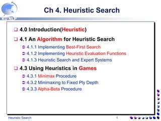 KU NLP
Heuristic Search 1
Ch 4. Heuristic Search
 4.0 Introduction(Heuristic)
 4.1 An Algorithm for Heuristic Search
 4.1.1 Implementing Best-First Search
 4.1.2 Implementing Heuristic Evaluation Functions
 4.1.3 Heuristic Search and Expert Systems
 4.3 Using Heuristics in Games
 4.3.1 Minimax Procedure
 4.3.2 Minimaxing to Fixed Ply Depth
 4.3.3 Alpha-Beta Procedure
 