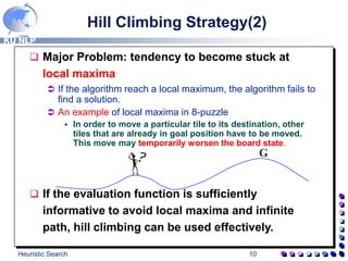 KU NLP
Heuristic Search 10
 Major Problem: tendency to become stuck at
local maxima
 If the algorithm reach a local maximum, the algorithm fails to
find a solution.
 An example of local maxima in 8-puzzle
 In order to move a particular tile to its destination, other
tiles that are already in goal position have to be moved.
This move may temporarily worsen the board state.
 If the evaluation function is sufficiently
informative to avoid local maxima and infinite
path, hill climbing can be used effectively.
Hill Climbing Strategy(2)
G
 