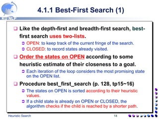 KU NLP
Heuristic Search 14
4.1.1 Best-First Search (1)
 Like the depth-first and breadth-first search, best-
first search uses two-lists.
 OPEN: to keep track of the current fringe of the search.
 CLOSED: to record states already visited.
 Order the states on OPEN according to some
heuristic estimate of their closeness to a goal.
 Each iteration of the loop considers the most promising state
on the OPEN list.
 Procedure best_first_search (p. 128, tp15~16)
 The states on OPEN is sorted according to their heuristic
values.
 If a child state is already on OPEN or CLOSED, the
algorithm checks if the child is reached by a shorter path.
 
