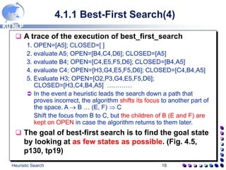 KU NLP
Heuristic Search 18
4.1.1 Best-First Search(4)
 A trace of the execution of best_first_search
1. OPEN=[A5]; CLOSED=[ ]
2. evaluate A5; OPEN=[B4,C4,D6]; CLOSED=[A5]
3. evaluate B4; OPEN=[C4,E5,F5,D6]; CLOSED=[B4,A5]
4. evaluate C4; OPEN=[H3,G4,E5,F5,D6]; CLOSED=[C4,B4,A5]
5. Evaluate H3; OPEN=[O2,P3,G4,E5,F5,D6];
CLOSED=[H3,C4,B4,A5] …………
 In the event a heuristic leads the search down a path that
proves incorrect, the algorithm shifts its focus to another part of
the space. A  B … (E, F)  C
Shift the focus from B to C, but the children of B (E and F) are
kept on OPEN in case the algorithm returns to them later.
 The goal of best-first search is to find the goal state
by looking at as few states as possible. (Fig. 4.5,
p130, tp19)
 