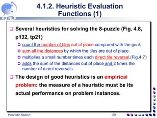 KU NLP
Heuristic Search 20
4.1.2. Heuristic Evaluation
Functions (1)
 Several heuristics for solving the 8-puzzle (Fig. 4.8,
p132, tp21)
 count the number of tiles out of place compared with the goal.
 sum all the distances by which the tiles are out of place.
 multiplies a small number times each direct tile reversal.(Fig.4.7)
 adds the sum of the distances out of place and 2 times the
number of direct reversals.
 The design of good heuristics is an empirical
problem: the measure of a heuristic must be its
actual performance on problem instances.
 
