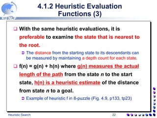 KU NLP
Heuristic Search 22
4.1.2 Heuristic Evaluation
Functions (3)
 With the same heuristic evaluations, it is
preferable to examine the state that is nearest to
the root.
 The distance from the starting state to its descendants can
be measured by maintaining a depth count for each state.
 f(n) = g(n) + h(n) where g(n) measures the actual
length of the path from the state n to the start
state, h(n) is a heuristic estimate of the distance
from state n to a goal.
 Example of heuristic f in 8-puzzle (Fig. 4.9, p133, tp23)
 