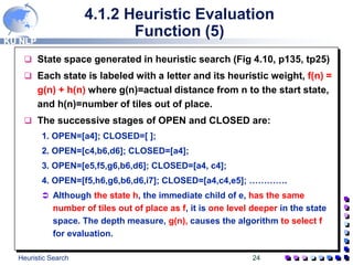 KU NLP
Heuristic Search 24
4.1.2 Heuristic Evaluation
Function (5)
 State space generated in heuristic search (Fig 4.10, p135, tp25)
 Each state is labeled with a letter and its heuristic weight, f(n) =
g(n) + h(n) where g(n)=actual distance from n to the start state,
and h(n)=number of tiles out of place.
 The successive stages of OPEN and CLOSED are:
1. OPEN=[a4]; CLOSED=[ ];
2. OPEN=[c4,b6,d6]; CLOSED=[a4];
3. OPEN=[e5,f5,g6,b6,d6]; CLOSED=[a4, c4];
4. OPEN=[f5,h6,g6,b6,d6,i7]; CLOSED=[a4,c4,e5]; ………….
 Although the state h, the immediate child of e, has the same
number of tiles out of place as f, it is one level deeper in the state
space. The depth measure, g(n), causes the algorithm to select f
for evaluation.
 