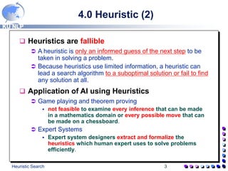 KU NLP
Heuristic Search 3
4.0 Heuristic (2)
 Heuristics are fallible
 A heuristic is only an informed guess of the next step to be
taken in solving a problem.
 Because heuristics use limited information, a heuristic can
lead a search algorithm to a suboptimal solution or fail to find
any solution at all.
 Application of AI using Heuristics
 Game playing and theorem proving
 not feasible to examine every inference that can be made
in a mathematics domain or every possible move that can
be made on a chessboard.
 Expert Systems
 Expert system designers extract and formalize the
heuristics which human expert uses to solve problems
efficiently.
 
