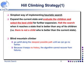 KU NLP
Heuristic Search 9
Hill Climbing Strategy(1)
 Simplest way of implementing heuristic search
 Expand the current state and evaluate the children and
select the best child for further expansion. Halt the search
when it reaches a state that is better than any of its children
(i.e. there is not a child who is better than the current state).
 Blind mountain climber
 go uphill along the steepest possible path until we can go no
farther.
 Because it keeps no history, the algorithm cannot recover from
failures.
 