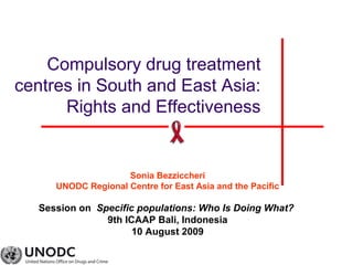Compulsory drug treatment
centres in South and East Asia:
Rights and Effectiveness
Sonia Bezziccheri
UNODC Regional Centre for East Asia and the Pacific
Session on Specific populations: Who Is Doing What?
9th ICAAP Bali, Indonesia
10 August 2009
 