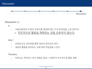 14
Discussion
Target Group Target Needs Development Evaluation Improvement Discussion
Discussion (1)
If,
• 사용자들에게 더 많은 자유도를 제공한다면, 더 큰 만족감을 느낄 것이다?
➡ 주도적으로 활동을 계획하는 것을 선호하지 않는다.
Why?
• 모바일 또는 인터넷을 통한 정보의 접근성이 낮다.
• 새로운 활동을 알아보는 것에 대한 부담감을 느낀다.
Therefore,
• 자유도는 적더라도 미리 계획된 정보 > 사용자가 주도적으로 활동 계획
 