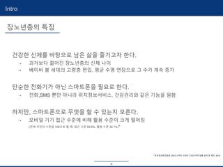 6
Intro
* 한국정보화진흥원. 2013 스마트 시대의 신정보격차 현황 분석 및 제언. 2013
건강한 신체를 바탕으로 남은 삶을 즐기고자 한다.
• 과거보다 젊어진 장노년층의 신체 나이
• 베이비 붐 세대의 고령층 편입, 평균 수명 연장으로 그 수가 계속 증가
단순한 전화기가 아닌 스마트폰을 필요로 한다.
• 전화,SMS 뿐만 아니라 위치정보서비스, 건강관리와 같은 기능을 원함
하지만, 스마트폰으로 무엇을 할 수 있는지 모른다.
• 모바일 기기 접근 수준에 비해 활용 수준이 크게 떨어짐
(전체 국민의 수준을 100으로 할 때, 접근 수준 55.8%, 활용 수준 32.1%)*
장노년층의 특징
 