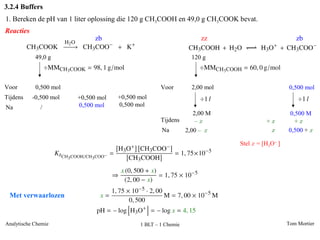 3.2.4 Buffers
1. Bereken de pH van 1 liter oplossing die 120 g CH3COOH en 49,0 g CH3COOK bevat.
Reacties
                              zb                                  zz                             zb

            49,0 g                                             120 g



Voor        0,500 mol                               Voor       2,00 mol                        0,500 mol
Tijdens    -0,500 mol   +0,500 mol   +0,500 mol
Na            /         0,500 mol    0,500 mol
                                                               2,00 M                         0,500 M
                                                    Tijdens     –x                   +x         +x
                                                    Na      2,00 – x                  x       0,500 + x

                                                                           Stel x = [H3O+ ]




 Met verwaarlozen


Analytische Chemie                          1 BLT – 1 Chemie                                  Tom Mortier
 