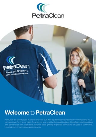 PetraClean are proudly West Australian and have built their reputation as the masters of commercial and indus-
trial cleaning in Perth since 1968. Commencing as a small family-owned business, PetraClean established long
term partnerships with a very loyal customer base, growing to provide services for all types of commercial,
industrial and contract cleaning requirements.
Welcome to PetraClean
 