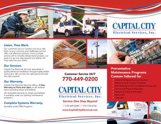 Service One Step Beyond
P 770-449-0200 | F 770-734-0156
www.CapitalCityElectrical.com
Preventative
Maintenance Programs
Custom-Tailored for
• Industrial & Manufacturing Concerns
• Warehousing & Transport Facilities
• Multi-Building or Site Complexes & Campuses
• Commercial Property Managers
• Residential Property Managers
• Restaurants
• Hospitality
Customer Service 24/7
770-449-0200
Listen, Then Work.
Our customers are our number one focus. We
listen to your concerns and challenges and we
offer cost effective solutions. From a simple
service call to complex design-build projects, our
goal is to go one step beyond and deliver the
most value for your dollar.
Our Services.
Capital City Electrical Services specializes in
quality electrical installation through highly skilled
technicians. We connect the right personnel with
the right projects.
Our Warranty.
Capital City Electrical Services offers a 3-Year
Warranty on Parts and Labor on all material
items excluding lamps and ballasts.
(An extended warranty on lamps and ballasts
is available under our lighting maintenance
program.)
Complete Systems Warranty.
Available under PMA Programs.
 