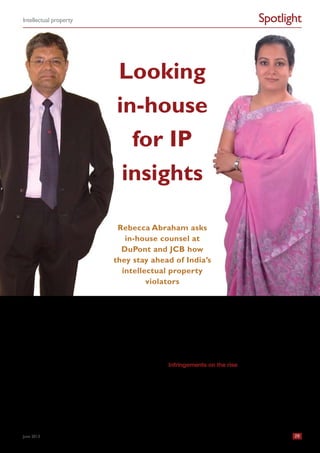 Spotlight
India Business Law Journal 29
Intellectual property
June 2013
I
ndia’s intellectual property (IP) protection credentials have
taken a beating in recent months. In March, Roy Waldron,
the chief IP counsel at Pfizer, gave a statement to the US
House of Representatives Subcommittee on Trade saying
that a “growing trend of anti-IP developments in India” is in
effect “leading to a worldwide deteriorating trend on intel-
lectual property”.
A few weeks later there was more debate when India’s
Supreme Court put an end to an eight-year-long campaign
by Novartis for a patent in India for its anti-cancer drug
Glivec. The dismay among IP owners – especially those con-
tending with competition from the generic drugs industry –
was compounded by reports that more compulsory licences
for anti-cancer drugs were on their way. In March 2012, the
patent office had issued India’s first compulsory licence for
an anti-cancer drug patented in India by Bayer.
Despite these problems, India remains an immensely
attractive market for many global IP owners.
Indeed, in his statement to the US House of Representatives
Subcommittee on Trade, Waldron described India as a
“critical growth market” for Pfizer. As such, Pfizer – and many
companies like it – routinely expend considerable resources
to protect their patent and trademark portfolios in India.
With this in mind, India Business Law Journal spoke to the
in-house lawyers at two companies with considerable IP
assets – DuPont India and JCB India – seeking their insights
into what it takes to stay ahead of the country’s IP rights
violators.
Infringements on the rise
Sanjit Kaur Batra, a senior legal counsel at DuPont India,
reports that even after a “dramatic improvement” in India’s
IP rights atmosphere over the last decade, the number of
infringements is on the rise.
“DuPont is very patent intensive as a research and devel-
opment organization, and we also have a huge trademark
portfolio,” says Batra, who looks after the company’s trade-
marks in India. “In terms of infringement, yes, we have a lot
of issues, be it trademark infringement or counterfeiting.”
Looking
in-house
for IP
insights
Rebecca Abraham asks
in-house counsel at
DuPont and JCB how
they stay ahead of India’s
intellectual property
violators
 