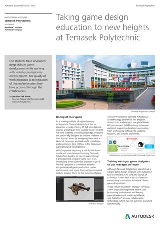 Autodesk Customer Success Story Temasek Polytechnic
PARTICIPATING INSTITUTES
Temasek Polytechnic
SOFTWARE
Autodesk®
Shotgun
Autodesk®
Stingray
Our students have developed
deep skills in game
development while working
with industry professionals
on this project. The quality of
work produced is an indication
of the professionalism they
have acquired through the
collaboration.
— Lee-Lim Sok Keow
Director, School of Informatics & IT
Temasek Polytechnic
Taking game design
education to new heights
at Temasek Polytechnic
On top of their game
As a leading institute of higher learning
in Singapore, Temasek Polytechnic has six
academic schools offering 51 full-time diploma
courses and 20 part-time courses to over 16,000
full-time students. These leading-edge programs
are specifically designed to prepare students for
their future careers by equipping them with a
blend of classroom and real-world knowledge
and experience. One of these is the diploma in
Game Design & Development.
With Singapore becoming a hub for the Asian
media and entertainment industry, Temasek
Polytechnic decided to take its Game Design
& Development program to the next level,
introducing a new game lab program in 2014.
The lab’s purpose is to immerse students
in a professional game production studio
environment, and equip them with professional
tools to prepare them for the future workplace.
Temasek Polytechnic campus
Autodesk Stingray
Temasek Polytechnic selected Autodesk as
its technology partner for this program,
thanks to its leadership in the global Media
& Entertainment (M&E) industry. Moreover,
Autodesk supports education by providing
free* professional software to students,
teachers, and schools worldwide.
Training next-gen game designers
to use next-gen software
Although Temasek Polytechnic already had a
vibrant game design program with Autodesk®
Maya®
software at its core, the launch of
its Serious Games Hub in 2015 offered an
opportunity to introduce Autodesk’s latest
game design tools.
These include Autodesk®
Shotgun software,
a new project management toolkit used
by industry professionals and leading
game development studios worldwide,
and Autodesk®
Stingray collaboration
technology, which had not yet been launched
commercially.
Collaboration between Autodesk & Temasek Polytechnic
 