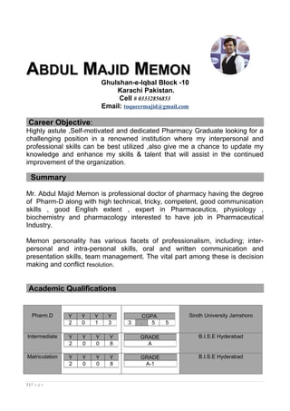AABDULBDUL MMAJIDAJID MMEMONEMON
Ghulshan-e-Iqbal Block -10
Karachi Pakistan.
Cell # 03332856853
Email: toqueermajid@gmail.com
Career Objective:
Highly astute ,Self-motivated and dedicated Pharmacy Graduate looking for a
challenging position in a renowned institution where my interpersonal and
professional skills can be best utilized ,also give me a chance to update my
knowledge and enhance my skills & talent that will assist in the continued
improvement of the organization.
Summary
Mr. Abdul Majid Memon is professional doctor of pharmacy having the degree
of Pharm-D along with high technical, tricky, competent, good communication
skills , good English extent , expert in Pharmaceutics, physiology ,
biochemistry and pharmacology interested to have job in Pharmaceutical
Industry.
Memon personality has various facets of professionalism, including; inter-
personal and intra-personal skills, oral and written communication and
presentation skills, team management. The vital part among these is decision
making and conflict resolution.
Academic Qualifications
Pharm.D Sindh University Jamshoro
Intermediate B.I.S.E Hyderabad
Matriculation B.I.S.E Hyderabad
1 | P a g e
Y Y Y Y
2 0 1 3
CGPA
3 . 5 5
Y Y Y Y
2 0 0 8
GRADE
A
Y Y Y Y
2 0 0 8
GRADE
A-1
 