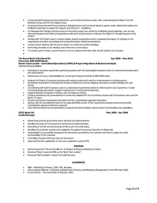 Page 3 of 3
 Conducted GAP Analysis and documented the current state and future state, after understanding the Vision from the
Business Group and the Technology Group.
 Conducted interviews with Process Owners, Administrators and Functional Heads to gather audit-related information and
facilitated meetings to explain the impacts and effects of compliance.
 Co-Managed the Change Controlprocess for the entire project as a whole by facilitating group meetings, one-on-one
interview sessions and email correspondence with work streamowners to discuss the impact of Change Request on the
project.
 Worked with the Project Lead in setting realistic project expectations and in evaluating the impact of changes on the
organization and plans accordingly and conducted project related presentations.
 Conduct sprint meeting with the scrum master to review the product backlogs.
 Performing the daily scrum meeting and review the current status.
 To conduct sprint review, once the sprint is over to analyze what went right and all needs to be changed.

The Royal Bank of Scotland Plc Apr 2006 - May 2010
(Formerly ABM AMROBank)
Senior Team Leader - CentralizedOperations(COPS) & Project Migrations & BusinessAnalysis
Individual Responsibilities
 Participate in business requirement gathering sessions with the banks global business teams to understand and document
the requirements.
 Maintenance of Loans, Retail liabilities & Investment Products Portfolio of ABN AMRO Bank.
 Analysis for fitment of business practices with existing systemand need for enhancements in existing system.
 Reviewing requirements and preparing the gap analysis and process mapping documents, product backlog and user
stories.
 Coordinating with bank’s business users to understand requirements aimed at enhancing the User Experience. Create
Functional design documents. Support testing team in functionaltest planning
 Support Business Acceptance Testing / User Acceptance Testing.
 Conduct workshops and presentations to review and validate the ‘As-Is’ business process with the business users and the
Bank’s IT team.
 Prepare the System requirement document and the Customisation approach document.
 Discuss with the development team on the gaps identified as part of the requirement analysis activity and provide
customization approach wherever required.
 Gave demonstrations and presentations to educate the teammembers about system functionalities and capabilities.
ICICI Bank Ltd May 2005 - Apr 2006
Credit Manager
 Retail Asset product group Home loans Sanction and disbursements.
 Handling the team of five persons for sanctions and disbursements.
 Reviewing of the file and sanctioning the file as per the credit policy.
 Handling the customer queries and complaints throughout the process (Sanction to Disbursal).
 Responsible for successfully checking of the documents provided by the customer and then to judge the credit
accountability of the customer.
 Controlling the back office ops team of the branch.
 Approving the loan application on the Loan origination system/ APS.
AWARDS
 Received award of “Service Excellence” at Nucleus Software as Business Analyst.
 Received “Bravo”award at RBS as the “Best Team Leader”.
 Received “Dell Champion” award From Dell Services.
ACADEMICS
 MBA - Marketing & Finance, 2005- IMI, Brussels.
 Post Graduate Diploma in Business Administration (Finance and Marketing Management) From IIPM New Delhi.
 B Com (Hons) – from University of Calcutta, 2002.
 