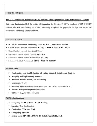 Projects Undergone
IP CCTV Surveillance System for M.O.I(Duration:- from September-01-2014 to December- 31-2014)
Roles and Leadership: Held the position of Supervisor for the entire IP CCTV installation of 103 IP CCTV
cameras with 120 days backup on NVRs. Successfully completed the project in the right time as per the
requirements of Ministry of Interior(M.O.I).
Educational Details
 B.Tech in Information Technology from Y.C.E.T (University of Kerala)
 Cisco Certified Network Professional (CCNP) – CISCO ID:- CSCO11209154
 Cisco Certified Network Associates(CCNA)
 Microsoft Certified System Engineer (MCSE )
 Microsoft Certified System Administrator (MCSA)
 Microsoft Certified Professional (MCP)- MCP ID:-5652877
Technical Skills
 Configuration and troubleshooting of variant series of Switches and Routers.
 Designing and implementing networks
 Hardware troubleshooting and assembling.
 Languages:- C, C++
 Operating systems:- MS-Windows (98 / 2000 / XP / Server 2003),Vista,Win 7
 Database Management System:- MS Access
 HTML Coding ,MS Office 2010,2013
WAN Administrations
 Configuring VLAN & Inter – VLAN Routing
 Spanning Tree Configuration
 Configuring VPN and NAT
 Configuring IPS/IDS
 Routing using RIP, RIP V2,OSPF, IS-IS,IGRP & EIGRP, BGP
 