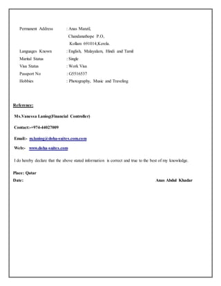 Permanent Address : Anas Manzil,
Chandanathope P.O,
Kollam 691014,Kerela.
Languages Known : English, Malayalam, Hindi and Tamil
Marital Status : Single
Visa Status : Work Visa
Passport No : G5516537
Hobbies : Photography, Music and Traveling
Reference:
Ms.Vanessa Laniog(Financial Controller)
Contact:-+974-44027009
Email:- m.laniog@doha-suites.com.com
Web:- www.doha-suites.com
I do hereby declare that the above stated information is correct and true to the best of my knowledge.
Place: Qatar
Date: Anas Abdul Khadar
 