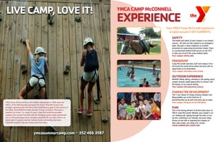 LIVECAMP,LOVEIT!
YMCA Camp McConnell has a rich tradition dating back to 1968 when the
YMCA of the Palm Beaches purchased the former Briarcliff Country Club
through a generous gift from Dorys McConnell Duberg, given in the memory of
her father, David Hall McConnell, founder of Avon Cosmetics. The camp is
named in his honor. For nearly 50 years Camp McConnell has provided
campers from around the world with life changing summer camp experiences.
Set on 220 picturesque acres, including a beautiful 80 acre lake, there is no
better place to spend a summer making friends and building memories.
Camp McConnell is truly your home away from home.
ymcasummercamp.com l
3524663587
YMCACAMPMcCONNELL
EXPERIENCE
Your YMCA Camp McConnell experience
is based around 5 KEY ELEMENTS:
SAFETY
The health and safety of each camper is our primary
concern. All staff are fully trained in our emergency
plans. We place a heavy emphasis on accident
prevention by supervising all activities closely. There
is a professional medical staff person on site 24/7
to take care of all of the camp medical needs.
Yourcamperwillbesafe.
FRIENDSHIP
Camp McConnell welcomes staff and campers from
all around the world and provides everyone with an
opportunity to be themselves.
Yourcamperwillmakeanewfriend.
OutdoorExperience
Whether hiking, biking, canoeing or star gazing, every
camper receives ample opportunity to connect with
the beauty of our natural setting.
Yourcamperwillexperiencenature.
CharacterDevelopment
The Y core values of Caring, Honesty, Respect and
Responsibility are at the forefront of
everything that we do each and every day at camp.
Yourcamperwillgrowasanindividual.
FUN!
This is the driving element of all that takes place at
YMCA Camp McConnell. Whether your camper is on
our climbing wall, zipping through the trees on our
zip line, swimming in our Olympic size pool, riding
horses on the trails or enjoying the company of
their cabin mates, one thing is for certain -
YOURCAMPERWILLHAVEFUN!
 