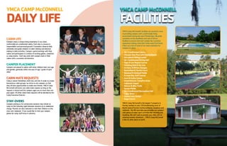 YMCACAMPMcCONNELL
DAILYLIFE
CABINLIFE
Campers enjoy a unique living experience in our clean,
comfortable air-conditioned cabins. Each day is a lesson in
responsibility and personal growth. Counselors observe daily
schedules and guide campers in cabin cleanup and decision
making in daily activities. Campers spend evenings with their
cabins and participate in a variety of exciting games, campfires
or camp events. Each day ends with campers back in their
cabins with a counselor led devotion.
CAMPERPLACEMENT
Campers are placed in cabins with other children their own age
and gender; generally within one year of age / grade of each
other.
CABINMATEREQUESTS
Camp is about friendships, both new and old. In order to create
harmonious cabin groups, we strive to mix campers so that
they all have opportunities to make new friends. YMCA Camp
McConnell will honor one cabin mate request as long as the
request is mutual and the campers ages are no more than one
year apart. All other cabin mate requests will be decided by the
Camp Executive Director.
STAY-OVERS
Campers joining us for consecutive sessions may remain at
camp on the Saturday night between sessions at no additional
charge. Parents are also welcome to visit their children on the
stay-over weekend. If you would like to visit your camper,
please let camp staff know in advance.
YMCACAMPMcCONNELL
FACILITIES
YMCA Camp McConnell’s facilities are second to none
in providing campers with a comfortable living
environment during the warm Florida days. We pride
ourselves on the cleanliness and care of all our
facilities to ensure that each camper has a positive
experience making camp their home away from home.
Check out a list of some of our many amenities for
campers to enjoy:
l
	 Air-ConditionedCabins
l
	 OlympicSizePoolwithDivingBoard
l
	 HorsebackRidingCenter
l
	 Air-ConditionedDiningHall
l
	 High&LowRopesCourse
l
	 ClimbingWall&ZipLine
l
	 Archery&RifleryRanges
l
	 Basketball&TennisCourt
l
	 Baseball&KickballFields
l
	 9-holeDiscGolfCourse
l
	 Arts&CraftsCenter
l
	 AmphitheaterCampfireArea
l
	 LakesideChapel
l
	 Nature&BikeTrails
l
	 SoccerFields
l
	 Air-ConditionedRecreationHall
l
	 CampStore
l
	 HealthCareCenter
l
	 GagaCourts
YMCA Camp McConnell is the largest Y property in
Florida; nestled on over 220 breathtaking acres of
North Central Florida’s hardwood forest, meadows and
wetlands. Our 80-acre lake also provides our campers
with plenty of water sport activities like canoeing and
kayaking. We can’t wait to provide your child with an
amazing summer adventure ... YMCA Camp McConnell
is like no other place on earth.
 